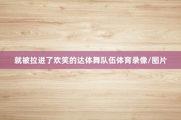 就被拉进了欢笑的达体舞队伍体育录像/图片