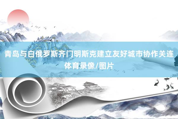 青岛与白俄罗斯齐门明斯克建立友好城市协作关连体育录像/图片