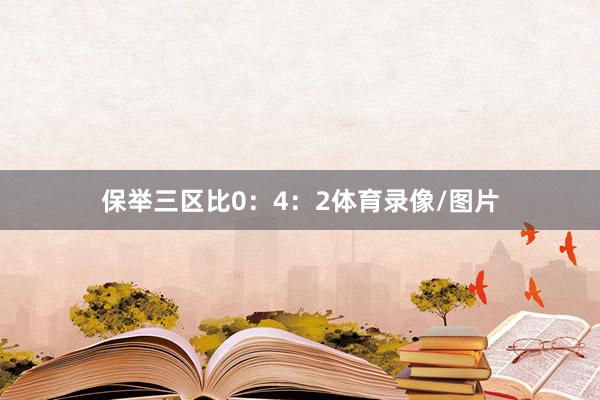 保举三区比0：4：2体育录像/图片