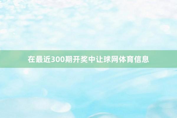 在最近300期开奖中让球网体育信息