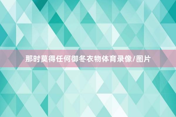 那时莫得任何御冬衣物体育录像/图片