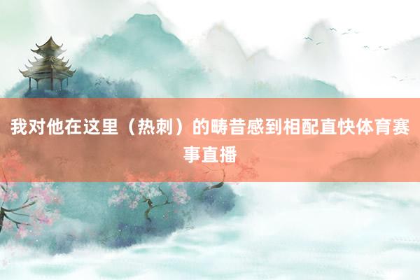 我对他在这里（热刺）的畴昔感到相配直快体育赛事直播