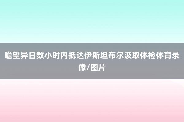 瞻望异日数小时内抵达伊斯坦布尔汲取体检体育录像/图片