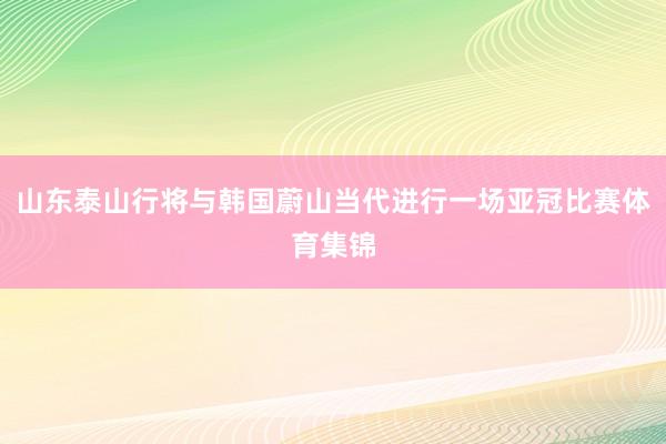 山东泰山行将与韩国蔚山当代进行一场亚冠比赛体育集锦