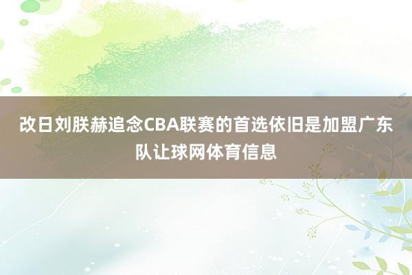 改日刘朕赫追念CBA联赛的首选依旧是加盟广东队让球网体育信息