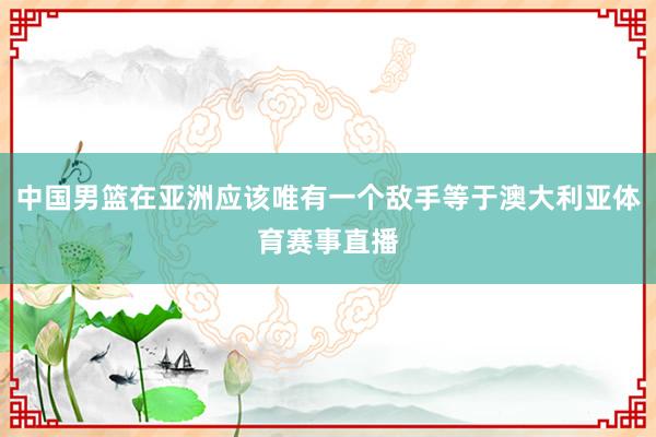 中国男篮在亚洲应该唯有一个敌手等于澳大利亚体育赛事直播