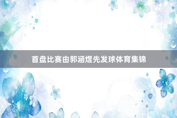 首盘比赛由郭涵煜先发球体育集锦