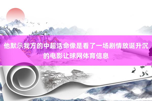 他默示我方的中超活命像是看了一场剧情放诞升沉的电影让球网体育