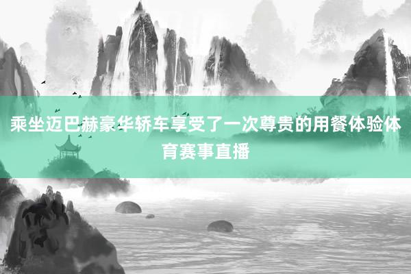 乘坐迈巴赫豪华轿车享受了一次尊贵的用餐体验体育赛事直播