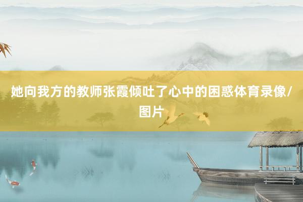 她向我方的教师张霞倾吐了心中的困惑体育录像/图片