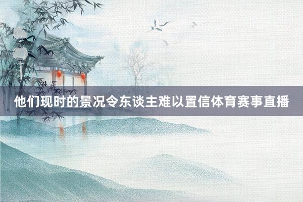 他们现时的景况令东谈主难以置信体育赛事直播