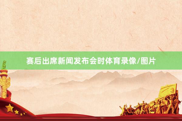 赛后出席新闻发布会时体育录像/图片