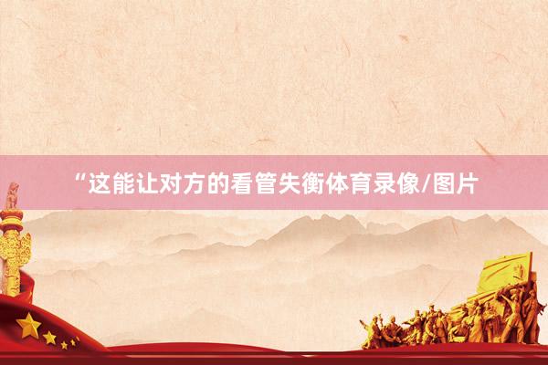 “这能让对方的看管失衡体育录像/图片
