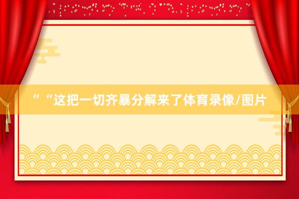 ”“这把一切齐暴分解来了体育录像/图片