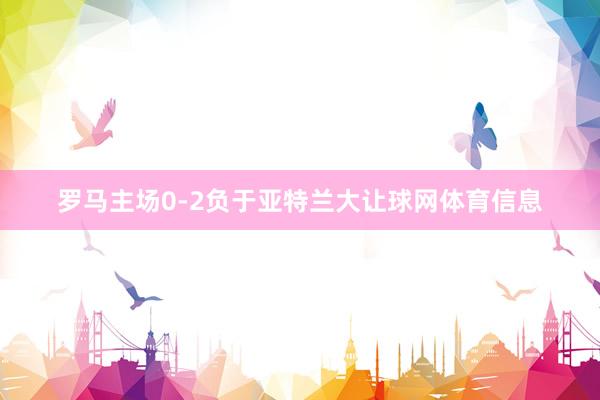 罗马主场0-2负于亚特兰大让球网体育信息