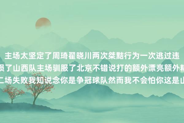 主场太坚定了周琦翟晓川两次桀黠行为一次逃过违体一次却还让山西队亏损了山西队主场驯服了北京不错说打的额外漂亮额外精彩送给北京本赛季第二场失败我知说念你是争冠球队然而我不会怕你这是山西队展现出来的魄力不单是是赢球况且北京队这边还绝对疼痛被打脸了因为他们有两次桀黠的行为翟晓川在比赛当中奏凯绊倒了山西队的中锋刘传兴然而其时第四节还有3分17秒的时分山西跨越眼看北京就要输了然后翟晓川伸腿绊东说念主啊就这绊东