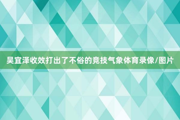 吴宜泽收效打出了不俗的竞技气象体育录像/图片