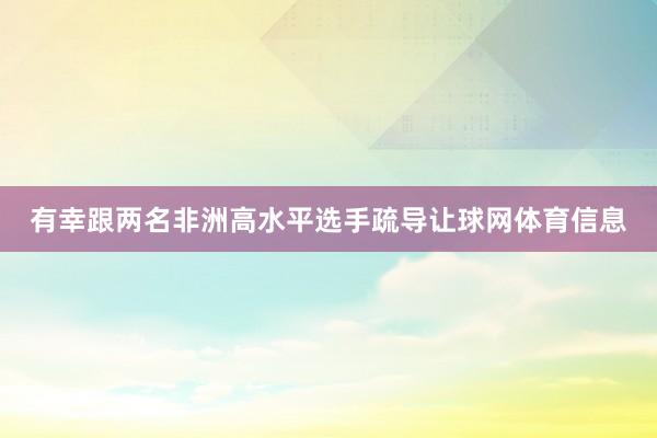 有幸跟两名非洲高水平选手疏导让球网体育信息