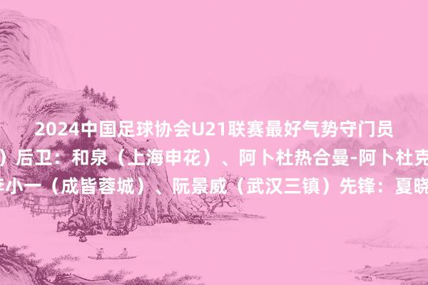 2024中国足球协会U21联赛最好气势守门员：张皓然（天津津门虎）后卫：和泉（上海申花）、阿卜杜热合曼-阿卜杜克热木（武汉三镇）、李小一（成皆蓉城）、阮景威（武汉三镇）先锋：夏晓曦（武汉三镇）、李漠雨（成皆蓉城）、余彦锋（上海申花）前锋：刘诚宇（上海申花）、刘轶恒（武汉三镇）、张昊（梅州客家）让球网体育信息
