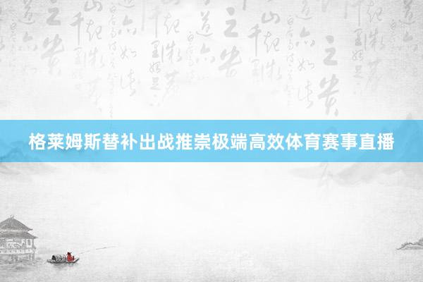 格莱姆斯替补出战推崇极端高效体育赛事直播