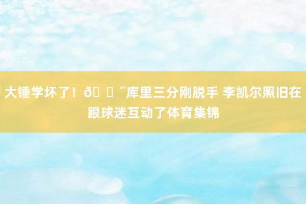 大锤学坏了！🔨库里三分刚脱手 李凯尔照旧在跟球迷互动了体育集锦