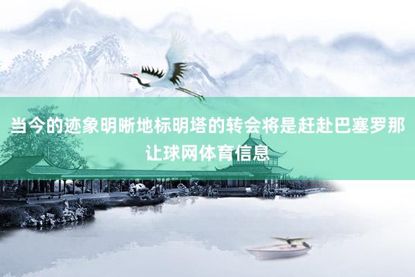 当今的迹象明晰地标明塔的转会将是赶赴巴塞罗那让球网体育信息