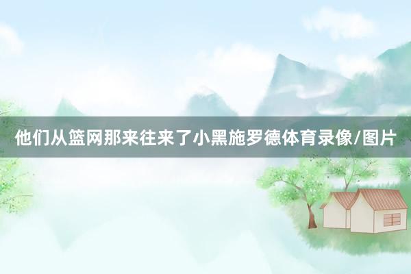 他们从篮网那来往来了小黑施罗德体育录像/图片