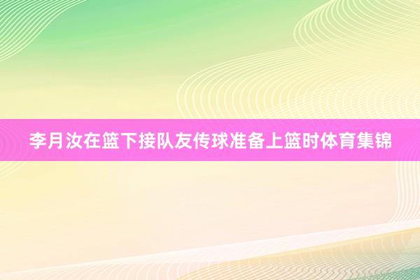 李月汝在篮下接队友传球准备上篮时体育集锦