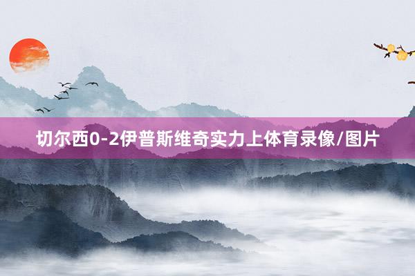 切尔西0-2伊普斯维奇实力上体育录像/图片
