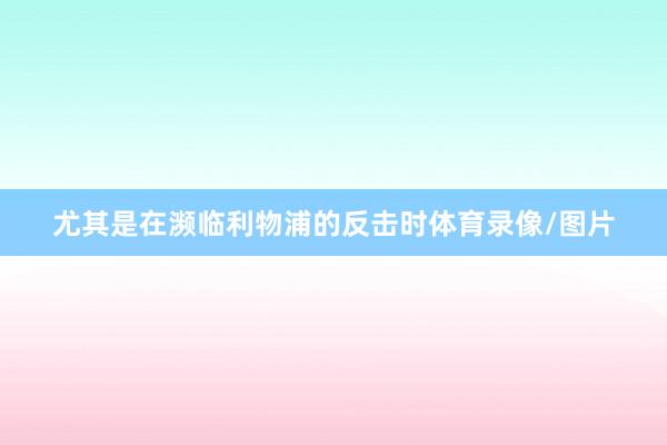 尤其是在濒临利物浦的反击时体育录像/图片