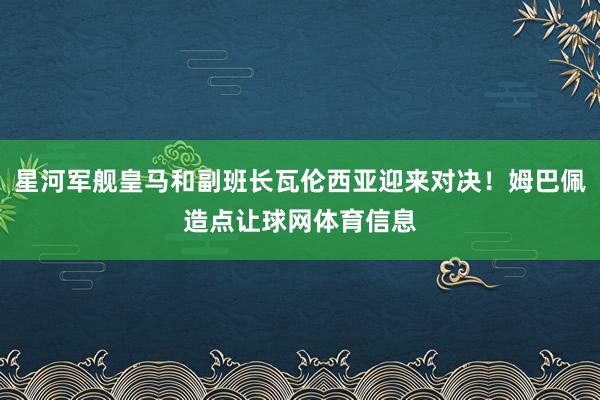 星河军舰皇马和副班长瓦伦西亚迎来对决！姆巴佩造点让球网体育信息