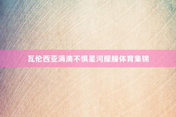 瓦伦西亚涓滴不惧星河艨艟体育集锦