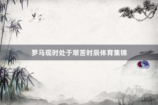 罗马现时处于艰苦时辰体育集锦