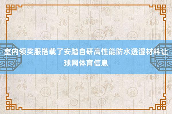 室内领奖服搭载了安踏自研高性能防水透湿材料让球网体育信息