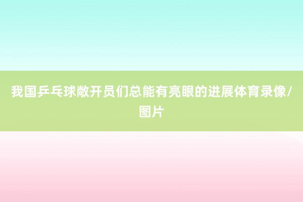 我国乒乓球敞开员们总能有亮眼的进展体育录像/图片