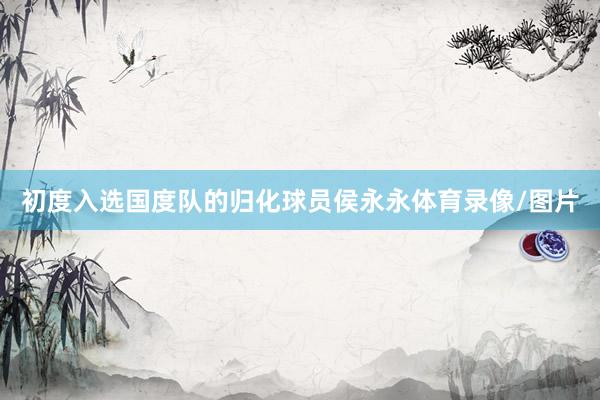 初度入选国度队的归化球员侯永永体育录像/图片