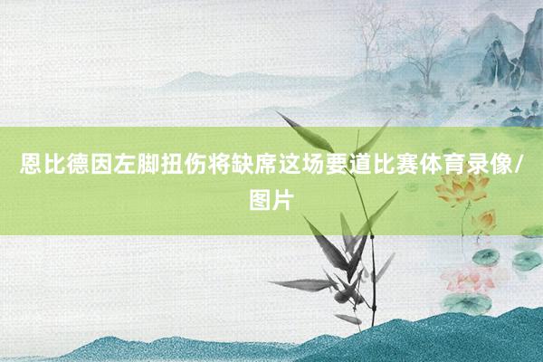 恩比德因左脚扭伤将缺席这场要道比赛体育录像/图片