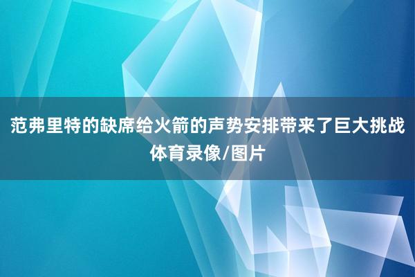 范弗里特的缺席给火箭的声势安排带来了巨大挑战体育录像/图片