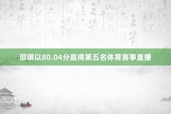 邵琪以80.04分赢得第五名体育赛事直播