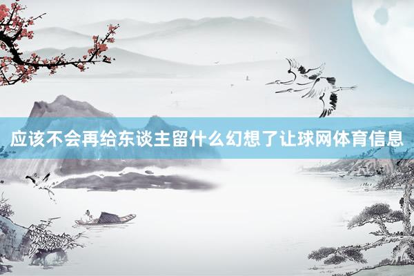 应该不会再给东谈主留什么幻想了让球网体育信息