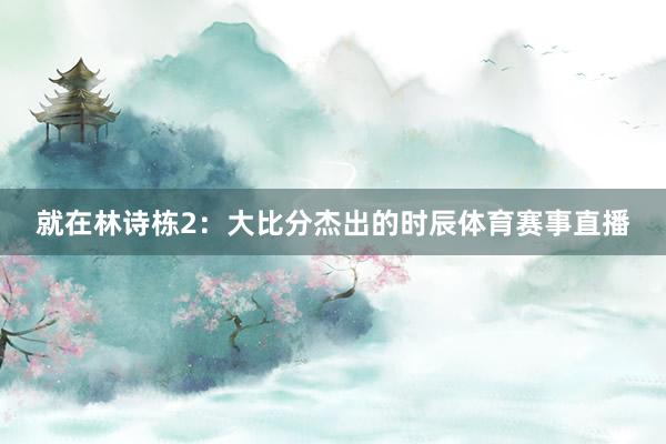 就在林诗栋2：大比分杰出的时辰体育赛事直播
