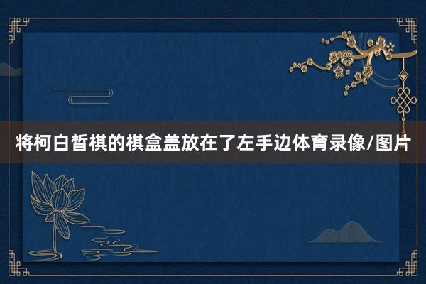 将柯白皙棋的棋盒盖放在了左手边体育录像/图片