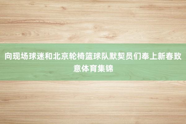 向现场球迷和北京轮椅篮球队默契员们奉上新春致意体育集锦