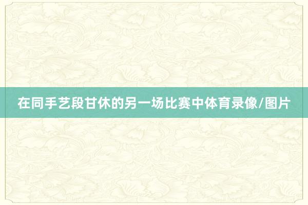在同手艺段甘休的另一场比赛中体育录像/图片