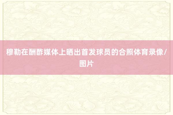 穆勒在酬酢媒体上晒出首发球员的合照体育录像/图片