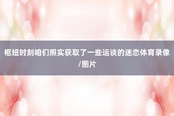 枢纽时刻咱们照实获取了一些运谈的迷恋体育录像/图片