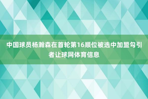 中国球员杨瀚森在首轮第16顺位被选中加盟勾引者让球网体育信息