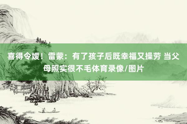 喜得令嫒！雷蒙：有了孩子后既幸福又操劳 当父母照实很不毛体育