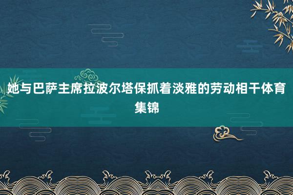她与巴萨主席拉波尔塔保抓着淡雅的劳动相干体育集锦