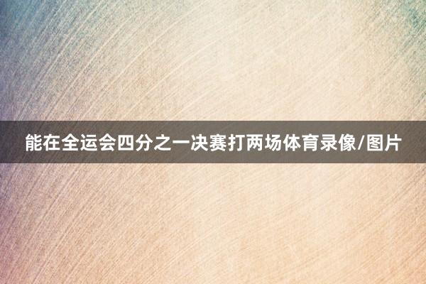 能在全运会四分之一决赛打两场体育录像/图片